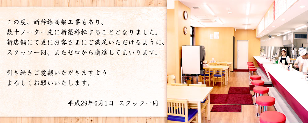 この度、新幹線高架工事もあり、数十メーター先に新築移転することとなりました。新店舗にて更にお客さまにご満足いただけるように、スタッフ一同またゼロから邁進してまいります。引き続きご愛顧いただきますようよろしくお願いいたします。